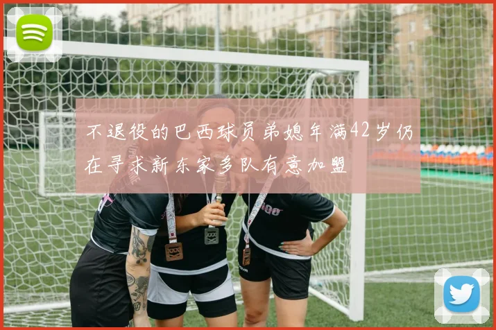 不退役的巴西球员弟媳年满42岁仍在寻求新东家多队有意加盟