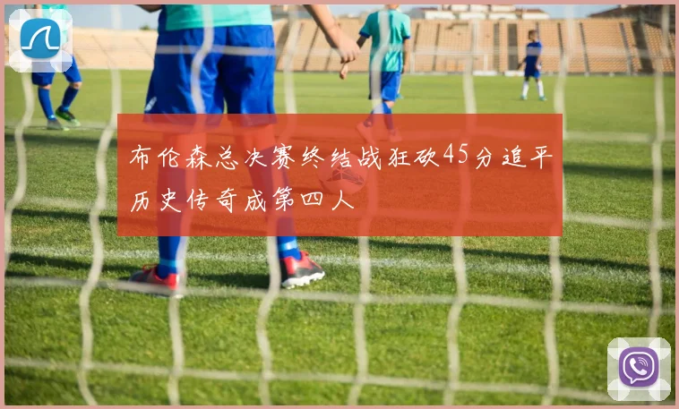 布伦森总决赛终结战狂砍45分追平历史传奇成第四人