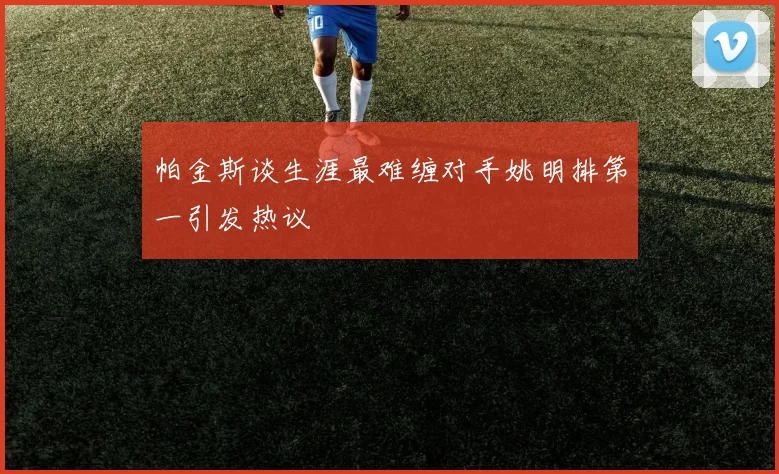 帕金斯谈生涯最难缠对手姚明排第一引发热议