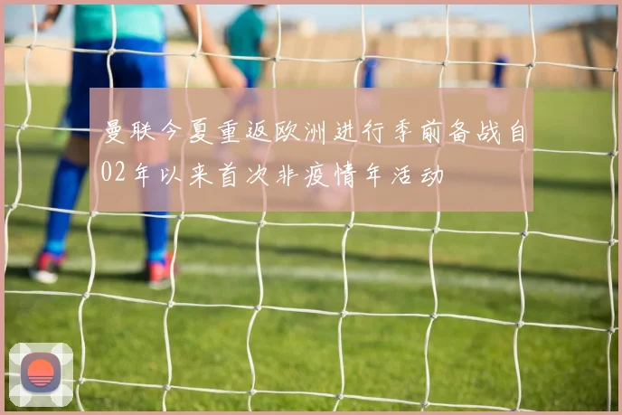 曼联今夏重返欧洲进行季前备战自02年以来首次非疫情年活动