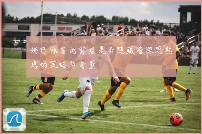 姆巴佩言论背后是否隐藏着深思熟虑的策略与考量