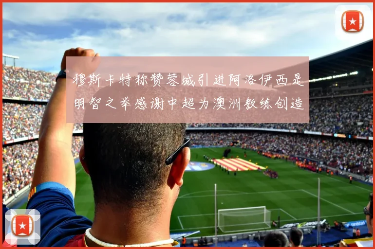 穆斯卡特称赞蓉城引进阿洛伊西是明智之举感谢中超为澳洲教练创造机会