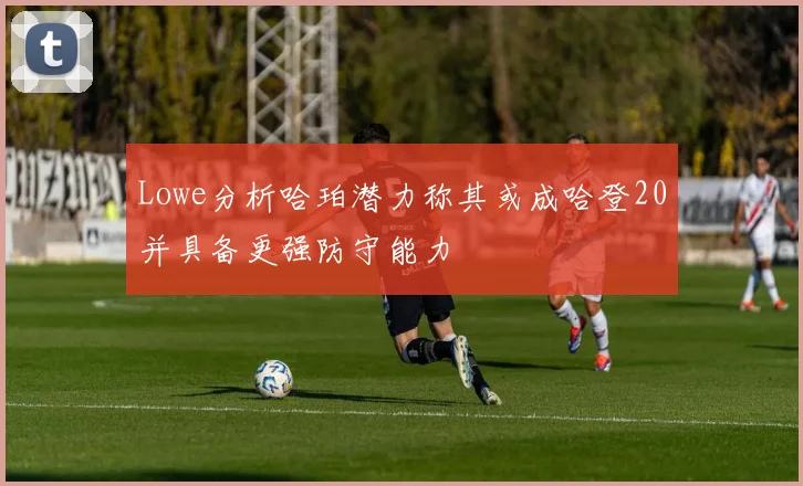 Lowe分析哈珀潜力称其或成哈登20并具备更强防守能力