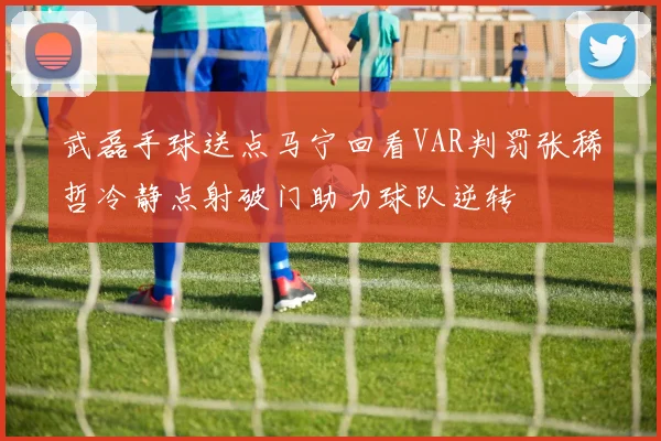 武磊手球送点马宁回看VAR判罚张稀哲冷静点射破门助力球队逆转