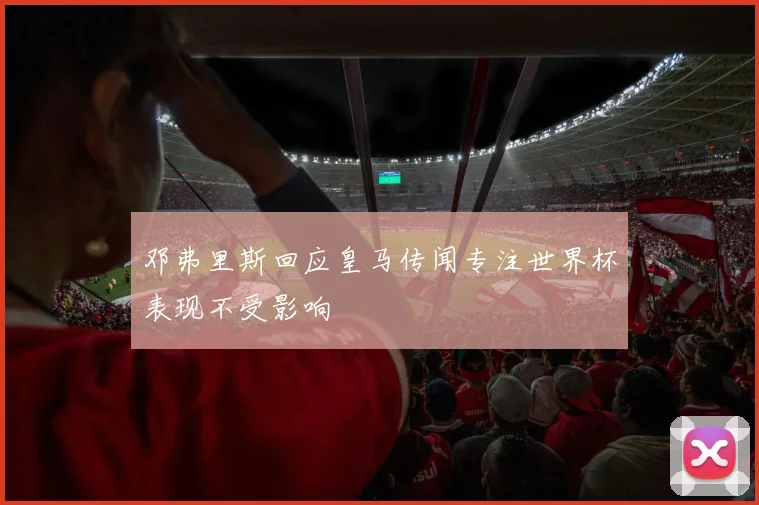 邓弗里斯回应皇马传闻专注世界杯表现不受影响