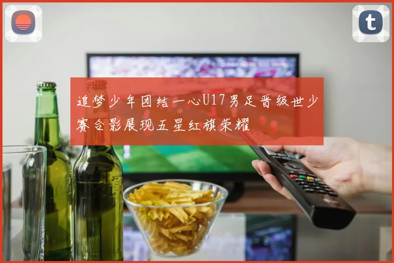 追梦少年团结一心U17男足晋级世少赛合影展现五星红旗荣耀