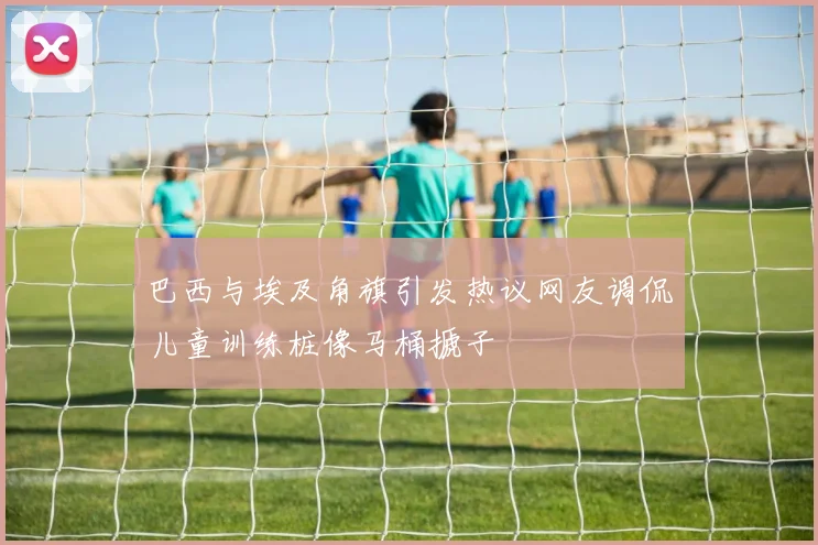 巴西与埃及角旗引发热议网友调侃儿童训练桩像马桶搋子