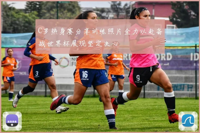 C罗热身赛分享训练照片全力以赴备战世界杯展现坚定决心