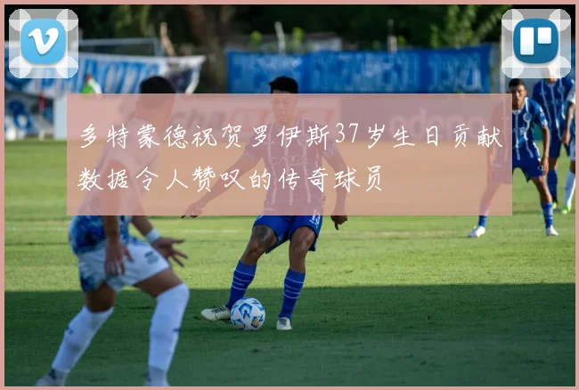 多特蒙德祝贺罗伊斯37岁生日贡献数据令人赞叹的传奇球员