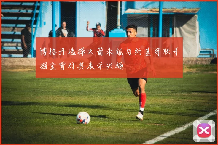 博格丹选择火箭未能与约基奇联手掘金曾对其表示兴趣