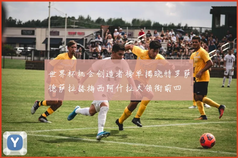 世界杯机会创造者榜单揭晓特罗萨德萨拉赫梅西阿什拉夫领衔前四