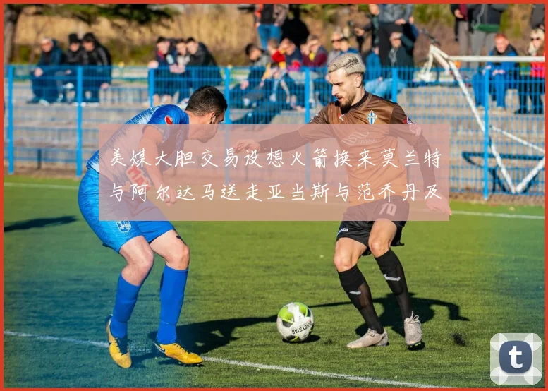 美媒大胆交易设想火箭换来莫兰特与阿尔达马送走亚当斯与范乔丹及两个选秀权