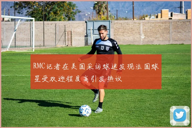 RMC记者在美国采访球迷发现法国球星受欢迎程度高引发热议