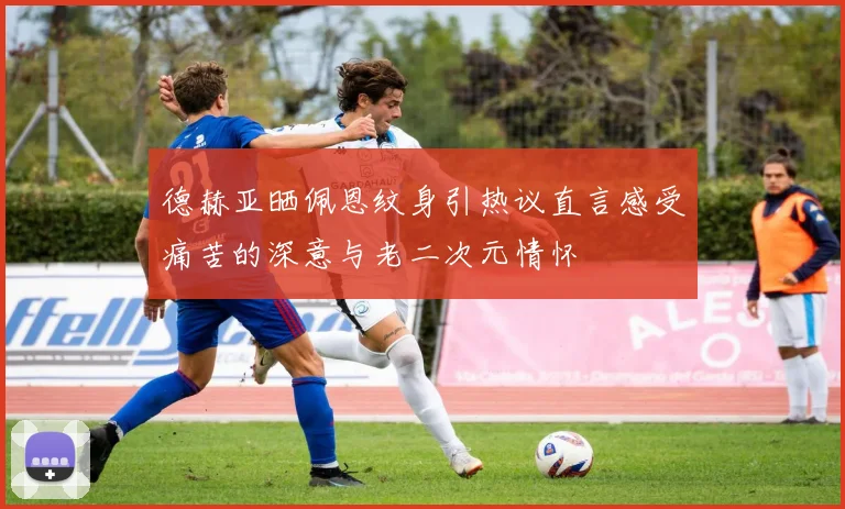 德赫亚晒佩恩纹身引热议直言感受痛苦的深意与老二次元情怀