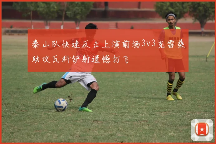 泰山队快速反击上演前场3v3克雷桑助攻瓦科铲射遗憾打飞