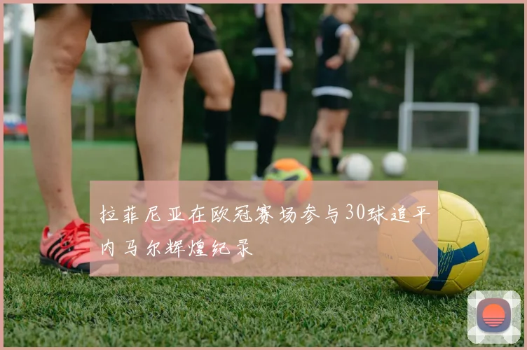 拉菲尼亚在欧冠赛场参与30球追平内马尔辉煌纪录
