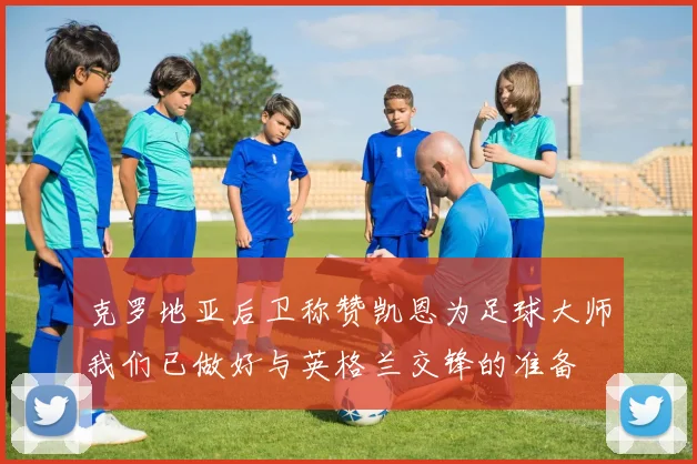 克罗地亚后卫称赞凯恩为足球大师我们已做好与英格兰交锋的准备
