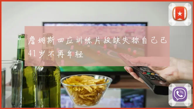 詹姆斯回应训练片段缺失称自己已41岁不再年轻