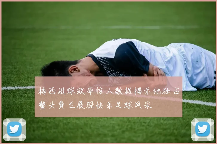 梅西进球效率惊人数据揭示他独占鳌头费兰展现快乐足球风采