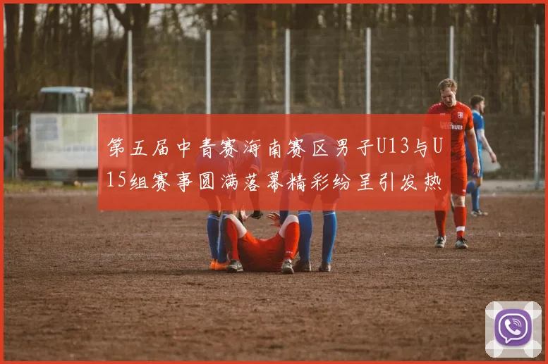 第五届中青赛海南赛区男子U13与U15组赛事圆满落幕精彩纷呈引发热烈反响