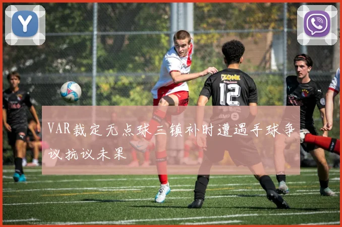 VAR裁定无点球三镇补时遭遇手球争议抗议未果