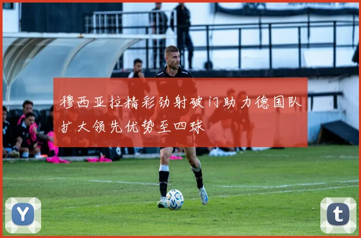 穆西亚拉精彩劲射破门助力德国队扩大领先优势至四球