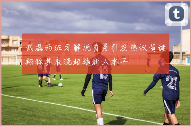 武磊西班牙解说首秀引发热议黄健翔称其表现超越新人水平