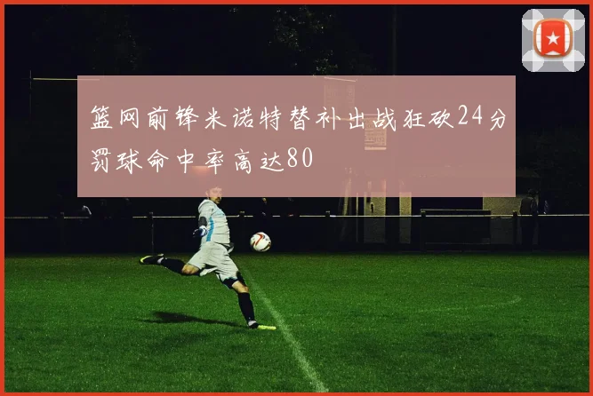 篮网前锋米诺特替补出战狂砍24分罚球命中率高达80