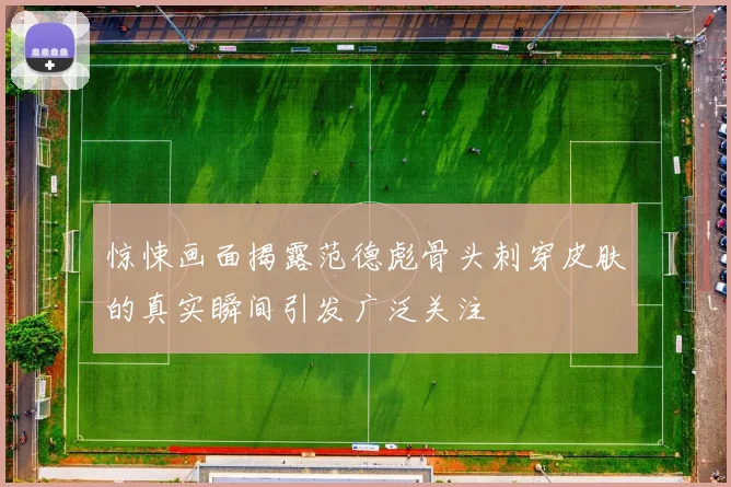 惊悚画面揭露范德彪骨头刺穿皮肤的真实瞬间引发广泛关注