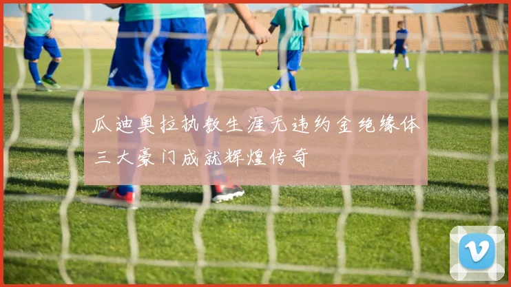 瓜迪奥拉执教生涯无违约金绝缘体三大豪门成就辉煌传奇