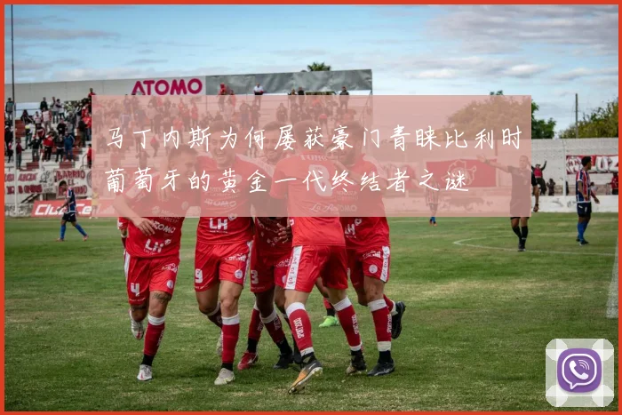 马丁内斯为何屡获豪门青睐比利时葡萄牙的黄金一代终结者之谜